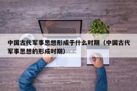 中国古代军事思想形成于什么时期（中国古代军事思想的形成时期）