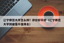 辽宁师范大学怎么样？评价好不好（辽宁师范大学到底值不值得去）