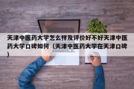 天津中医药大学怎么样及评价好不好天津中医药大学口碑如何（天津中医药大学在天津口碑）