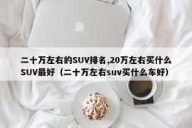 二十万左右的SUV排名,20万左右买什么SUV最好（二十万左右suv买什么车好）