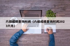 六级成绩查询时间（六级成绩查询时间2023六月）