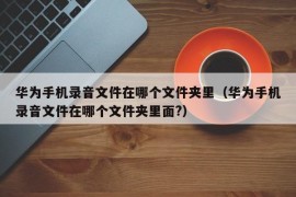 华为手机录音文件在哪个文件夹里（华为手机录音文件在哪个文件夹里面?）