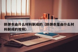 防弹衣由什么材料制成的（防弹衣是由什么材料制成的视频）