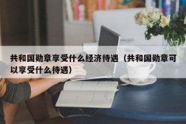 共和国勋章享受什么经济待遇（共和国勋章可以享受什么待遇）