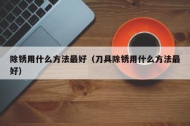 除锈用什么方法最好（刀具除锈用什么方法最好）