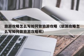 旅游攻略怎么写如何做旅游攻略（旅游攻略怎么写如何做旅游攻略呢）