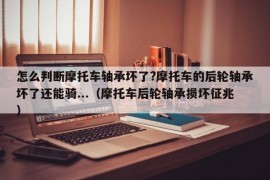 怎么判断摩托车轴承坏了?摩托车的后轮轴承坏了还能骑...（摩托车后轮轴承损坏征兆）