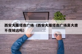 西安大雁塔南广场（西安大雁塔南广场离大唐不夜城远吗）