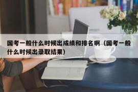 国考一般什么时候出成绩和排名啊（国考一般什么时候出录取结果）