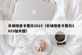 长城炮皮卡售价2019（长城炮皮卡售价2019加长版）