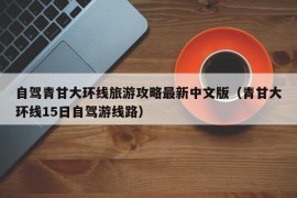 自驾青甘大环线旅游攻略最新中文版（青甘大环线15日自驾游线路）