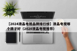 【2024液晶电视品牌排行榜】液晶电视哪个牌子好（2020液晶电视推荐）