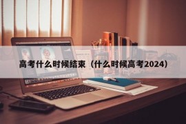 高考什么时候结束（什么时候高考2024）