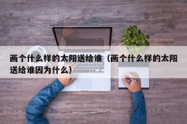 画个什么样的太阳送给谁（画个什么样的太阳送给谁因为什么）