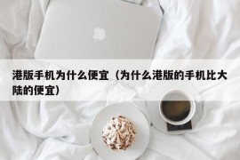 港版手机为什么便宜（为什么港版的手机比大陆的便宜）