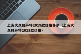 上海大众帕萨特2019款价格多少（上海大众帕萨特2018款价格）