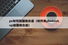 ps如何抠图换白底（如何用photoshop抠图换白底）