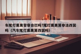 车尾灯熏黑警察会拦吗?尾灯熏黑算非法改装吗（汽车尾灯熏黑算改装吗）