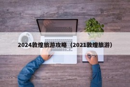 2024敦煌旅游攻略（2021敦煌旅游）