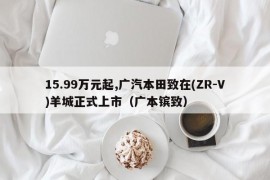 15.99万元起,广汽本田致在(ZR-V)羊城正式上市（广本镔致）