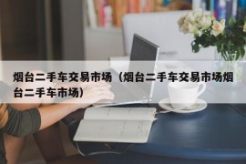 烟台二手车交易市场（烟台二手车交易市场烟台二手车市场）