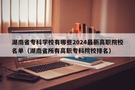 湖南省专科学校有哪些2024最新高职院校名单（湖南省所有高职专科院校排名）