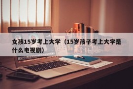 女孩15岁考上大学（15岁孩子考上大学是什么电视剧）