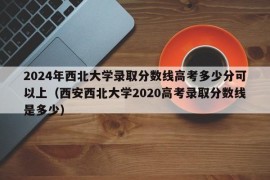 2024年西北大学录取分数线高考多少分可以上（西安西北大学2020高考录取分数线是多少）