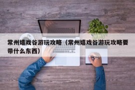 常州嬉戏谷游玩攻略（常州嬉戏谷游玩攻略要带什么东西）